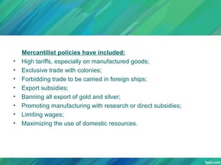 •
•
•
•
•
•
•
•

Mercantilist policies have included:
High tariffs, especially on manufactured goods;
Exclusive trade with colonies;
Forbidding trade to be carried in foreign ships;
Export subsidies;
Banning all export of gold and silver;
Promoting manufacturing with research or direct subsidies;
Limiting wages;
Maximizing the use of domestic resources.

 