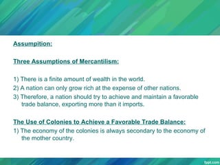 Assumpition:
Three Assumptions of Mercantilism:
1) There is a finite amount of wealth in the world.
2) A nation can only grow rich at the expense of other nations.
3) Therefore, a nation should try to achieve and maintain a favorable
trade balance, exporting more than it imports.
The Use of Colonies to Achieve a Favorable Trade Balance:
1) The economy of the colonies is always secondary to the economy of
the mother country.

 