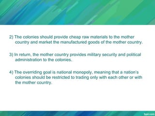 2) The colonies should provide cheap raw materials to the mother
country and market the manufactured goods of the mother country.
3) In return, the mother country provides military security and political
administration to the colonies.
4) The overriding goal is national monopoly, meaning that a nation’s
colonies should be restricted to trading only with each other or with
the mother country.

 
