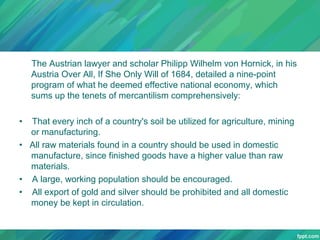 The Austrian lawyer and scholar Philipp Wilhelm von Hornick, in his
Austria Over All, If She Only Will of 1684, detailed a nine-point
program of what he deemed effective national economy, which
sums up the tenets of mercantilism comprehensively:
•

That every inch of a country's soil be utilized for agriculture, mining
or manufacturing.
• All raw materials found in a country should be used in domestic
manufacture, since finished goods have a higher value than raw
materials.
• A large, working population should be encouraged.
• All export of gold and silver should be prohibited and all domestic
money be kept in circulation.

 