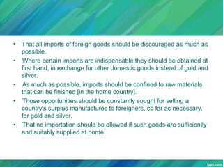 •
•

•
•

•

That all imports of foreign goods should be discouraged as much as
possible.
Where certain imports are indispensable they should be obtained at
first hand, in exchange for other domestic goods instead of gold and
silver.
As much as possible, imports should be confined to raw materials
that can be finished [in the home country].
Those opportunities should be constantly sought for selling a
country's surplus manufactures to foreigners, so far as necessary,
for gold and silver.
That no importation should be allowed if such goods are sufficiently
and suitably supplied at home.

 