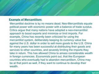 Example of Mercantilism:
Mercantilist doctrine is by no means dead; Neo-Mercantilists equate
political power with economic power with a balance of trade surplus.
Critics argue that many nations have adopted a neo-mercantilist
approach to boost exports and minimize or limit imports. For
example, China has recently been criticized for using the
mercantilist system, deliberately keeping its currency value low
against the U.S. dollar in order to sell more goods to the U.S. China
for many years has been successful at distributing their goods and
services to other countries, and severely limiting the imports they
take in return. This has allowed China to amass considerable wealth
in foreign currencies. Economists point out, that like European
countries who eventually had to abandon mercantilism, China may
be at that point as well, if they want to continue to develop their
wealth.

 