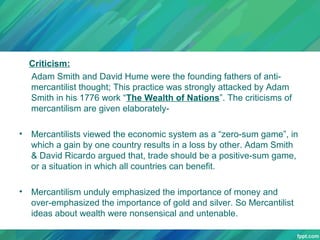 Criticism:
Adam Smith and David Hume were the founding fathers of antimercantilist thought; This practice was strongly attacked by Adam
Smith in his 1776 work “The Wealth of Nations”. The criticisms of
mercantilism are given elaborately•

Mercantilists viewed the economic system as a “zero-sum game”, in
which a gain by one country results in a loss by other. Adam Smith
& David Ricardo argued that, trade should be a positive-sum game,
or a situation in which all countries can benefit.

•

Mercantilism unduly emphasized the importance of money and
over-emphasized the importance of gold and silver. So Mercantilist
ideas about wealth were nonsensical and untenable.

 