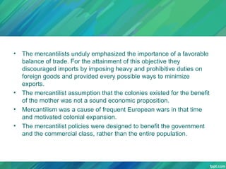 •

•
•
•

The mercantilists unduly emphasized the importance of a favorable
balance of trade. For the attainment of this objective they
discouraged imports by imposing heavy and prohibitive duties on
foreign goods and provided every possible ways to minimize
exports.
The mercantilist assumption that the colonies existed for the benefit
of the mother was not a sound economic proposition.
Mercantilism was a cause of frequent European wars in that time
and motivated colonial expansion.
The mercantilist policies were designed to benefit the government
and the commercial class, rather than the entire population.

 