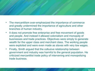 •

•

•

The mercantilism over-emphasized the importance of commerce
and greatly undermined the importance of agriculture and other
branches of human industry.
It does not promote free enterprise and free movement of goods
and people. And instead it allowed colonialism and monopoly of
businesses and trade practices. Objectives were simply to generate
wealth for the upper class and merchant class. The working people
were exploited and were even made as slaves with very low wages.
Finally, Smith argued that the collusive relationship between
government and industry was harmful to the general population. He
criticized mercantilist trade policy of intervening and monopolizing
trade business.

 