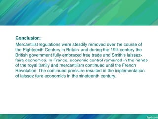 Conclusion:
Mercantilist regulations were steadily removed over the course of
the Eighteenth Century in Britain, and during the 19th century the
British government fully embraced free trade and Smith's laissezfaire economics. In France, economic control remained in the hands
of the royal family and mercantilism continued until the French
Revolution. The continued pressure resulted in the implementation
of laissez faire economics in the nineteenth century.

 
