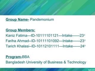 Group Name- Pandemonium
Group Members:
Kaniz Fatima---ID-10111101121---Intake------23 rd
Fariha Ahmad--ID-10111101092---Intake------23 rd
Tarich Khalasi--ID-10112101111---Intake------24th
Program-BBA
Bangladesh University of Business & Technology

 