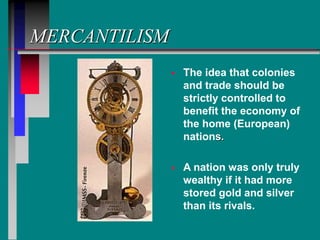 MERCANTILISM
 The idea that colonies
and trade should be
strictly controlled to
benefit the economy of
the home (European)
nations.
 A nation was only truly
wealthy if it had more
stored gold and silver
than its rivals.
 