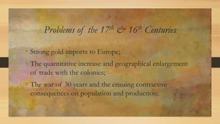 Problems of the 17th & 16th Centuries
• Strong gold imports to Europe;
• The quantitative increase and geographical enlargement
of trade with the colonies;
• The war of 30 years and the ensuing contractive
consequences on population and production;
 