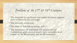 Problems of the 17th & 16th Centuries
• The demands by merchants and traders for more support
and/or liberty by the sovereign;
• The scientific revolution;
• The birth of national economy; and
• The ascendancy of individual self-interest and an
autonomous goal-oriented means-ends-rationality as an
impact of the Renaissance and the Reformation.
 