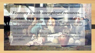 Economy is with unemployed resources…
• An increase in demand leads to the use of idle productive capital,
land, or workers and increases GDP with no necessary effect on
the price level.
• An increase in money supply or its velocity – at that time in the
form of precious metals – can induce growth with no inflationary
side effects.
 