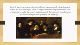 Growth was not seen as conducive for higher consumption levels and general
welfare per head, but higher levels of employment and output were often seen
as functional to make the country independent of the import of manufactured
goods and strengthen the power of the sovereign…
 