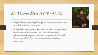 Sir Thomas More (1478 –1535)
• English lawyer, social philosopher, author, statesman and
noted Renaissance humanist.
• Published Utopia, which describes an ideal society where
land is owned in common and there is universal
education and religious tolerance, inspiring the English
Poor Laws (1587) and the communism-socialism
movement.
 