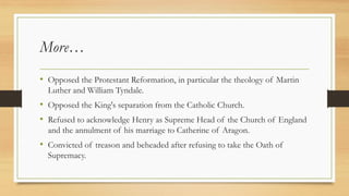 More…
• Opposed the Protestant Reformation, in particular the theology of Martin
Luther and William Tyndale.
• Opposed the King's separation from the Catholic Church.
• Refused to acknowledge Henry as Supreme Head of the Church of England
and the annulment of his marriage to Catherine of Aragon.
• Convicted of treason and beheaded after refusing to take the Oath of
Supremacy.
 
