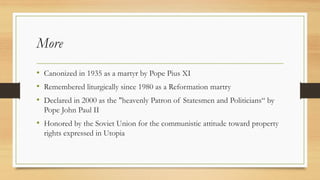 More
• Canonized in 1935 as a martyr by Pope Pius XI
• Remembered liturgically since 1980 as a Reformation martry
• Declared in 2000 as the "heavenly Patron of Statesmen and Politicians“ by
Pope John Paul II
• Honored by the Soviet Union for the communistic attitude toward property
rights expressed in Utopia
 