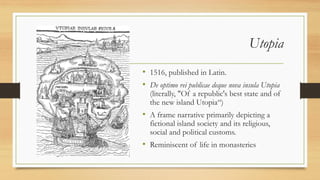 Utopia
• 1516, published in Latin.
• De optimo rei publicae deque nova insula Utopia
(literally, "Of a republic's best state and of
the new island Utopia“)
• A frame narrative primarily depicting a
fictional island society and its religious,
social and political customs.
• Reminiscent of life in monasteries
 