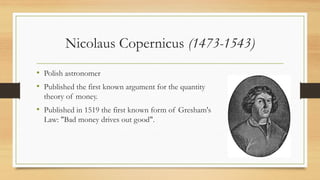 Nicolaus Copernicus (1473-1543)
• Polish astronomer
• Published the first known argument for the quantity
theory of money.
• Published in 1519 the first known form of Gresham's
Law: "Bad money drives out good".
 
