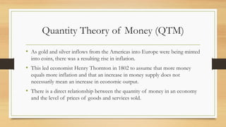 Quantity Theory of Money (QTM)
• As gold and silver inflows from the Americas into Europe were being minted
into coins, there was a resulting rise in inflation.
• This led economist Henry Thornton in 1802 to assume that more money
equals more inflation and that an increase in money supply does not
necessarily mean an increase in economic output.
• There is a direct relationship between the quantity of money in an economy
and the level of prices of goods and services sold.
 