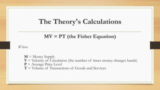 The Theory's Calculations
MV = PT (the Fisher Equation)
Where:
M = Money Supply
V = Velocity of Circulation (the number of times money changes hands)
P = Average Price Level
T = Volume of Transactions of Goods and Services
 