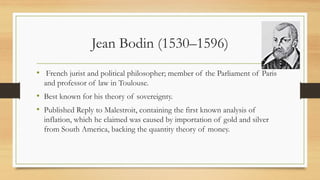 Jean Bodin (1530–1596)
• French jurist and political philosopher; member of the Parliament of Paris
and professor of law in Toulouse.
• Best known for his theory of sovereignty.
• Published Reply to Malestroit, containing the first known analysis of
inflation, which he claimed was caused by importation of gold and silver
from South America, backing the quantity theory of money.
 