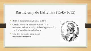 Barthélemy de Laffemas (1545-1612)
• Born in Beausemblant, France in 1545
• Official record of death in Paris in 1612;
rumoured to have actually died on September 23,
1611, after falling from his horse
• The first person to write about
underconsumption.
 