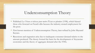 Underconsumption Theory
• Published Les Trésors et richesses pour mettre l'Estat en splendeur (1598), which blasted
those who frowned on French silks because the industry created employment for
the poor.
• First known mention of Underconsumption Theory, later refined by John Maynard
Keynes.
• Recessions and stagnation arise due to inadequate consumer demand relative to the
amount produced. The theory formed the basis for the development of Keynesian
economics and the theory of aggregate demand after the 1930s.
 
