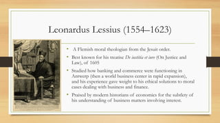 Leonardus Lessius (1554–1623)
• A Flemish moral theologian from the Jesuit order.
• Best known for his treatise De iustitia et iure (On Justice and
Law), of 1605
• Studied how banking and commerce were functioning in
Antwerp (then a world business center in rapid expansion),
and his experience gave weight to his ethical solutions to moral
cases dealing with business and finance.
• Praised by modern historians of economics for the subtlety of
his understanding of business matters involving interest.
 
