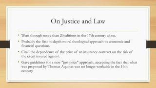 On Justice and Law
• Went through more than 20 editions in the 17th century alone.
• Probably the first in-depth moral theological approach to economic and
financial questions.
• Cited the dependence of the price of an insurance contract on the risk of
the event insured against.
• Gave guidelines for a new "just price" approach, accepting the fact that what
was proposed by Thomas Aquinas was no longer workable in the 16th
century.
 