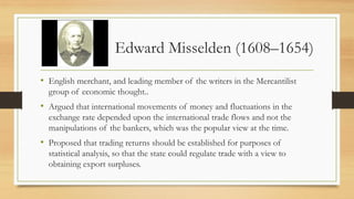 Edward Misselden (1608–1654)
• English merchant, and leading member of the writers in the Mercantilist
group of economic thought..
• Argued that international movements of money and fluctuations in the
exchange rate depended upon the international trade flows and not the
manipulations of the bankers, which was the popular view at the time.
• Proposed that trading returns should be established for purposes of
statistical analysis, so that the state could regulate trade with a view to
obtaining export surpluses.
 