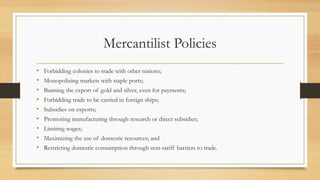 Mercantilist Policies
• Forbidding colonies to trade with other nations;
• Monopolizing markets with staple ports;
• Banning the export of gold and silver, even for payments;
• Forbidding trade to be carried in foreign ships;
• Subsidies on exports;
• Promoting manufacturing through research or direct subsidies;
• Limiting wages;
• Maximizing the use of domestic resources; and
• Restricting domestic consumption through non-tariff barriers to trade.
 