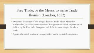 Free Trade, or the Means to make Trade
flourish (London, 1622)
• Discussed the causes of the alleged decay of trade, which Misselden
attributed to excessive consumption of foreign commodities, exportation of
bullion by the East India Company, and defective searching in the cloth
trade.
• Apparently aimed to disarm the opposition to the regulated companies.
 