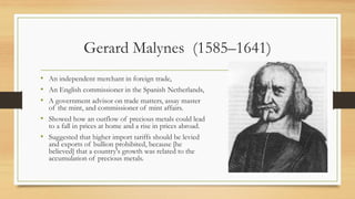 Gerard Malynes (1585–1641)
• An independent merchant in foreign trade,
• An English commissioner in the Spanish Netherlands,
• A government advisor on trade matters, assay master
of the mint, and commissioner of mint affairs.
• Showed how an outflow of precious metals could lead
to a fall in prices at home and a rise in prices abroad.
• Suggested that higher import tariffs should be levied
and exports of bullion prohibited, because [he
believed] that a country's growth was related to the
accumulation of precious metals.
 