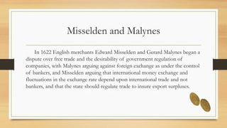 Misselden and Malynes
In 1622 English merchants Edward Misselden and Gerard Malynes began a
dispute over free trade and the desirability of government regulation of
companies, with Malynes arguing against foreign exchange as under the control
of bankers, and Misselden arguing that international money exchange and
fluctuations in the exchange rate depend upon international trade and not
bankers, and that the state should regulate trade to insure export surpluses.
 