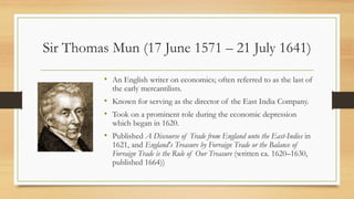 Sir Thomas Mun (17 June 1571 – 21 July 1641)
• An English writer on economics; often referred to as the last of
the early mercantilists.
• Known for serving as the director of the East India Company.
• Took on a prominent role during the economic depression
which began in 1620.
• Published A Discourse of Trade from England unto the East-Indies in
1621, and England's Treasure by Forraign Trade or the Balance of
Forraign Trade is the Rule of Our Treasure (written ca. 1620–1630,
published 1664))
 