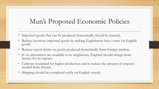 Mun’s Proposed Economic Policies
• Imported goods that can be produced domestically should be banned.
• Reduce luxurious imported goods by making Englishmen have a taste for English
goods.
• Reduce export duties on goods produced domestically from foreign markets.
• If no alternatives are available to its neighbours, England should charge more
money for its exports.
• Cultivate wasteland for higher production and to reduce the amount of imports
needed from abroad.
• Shipping should be completed solely on English vessels.
 