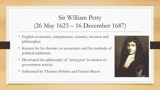 Sir William Petty
(26 May 1623 – 16 December 1687)
• English economist, entrepreneur, scientist, inventor and
philosopher.
• Known for his theories on economics and his methods of
political arithmetic.
• Developed the philosophy of 'laissez-faire' in relation to
government activity.
• Influenced by Thomas Hobbes and Francis Bacon
 