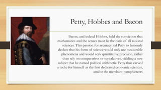 Petty, Hobbes and Bacon
Bacon, and indeed Hobbes, held the conviction that
mathematics and the senses must be the basis of all rational
sciences. This passion for accuracy led Petty to famously
declare that his form of science would only use measurable
phenomena and would seek quantitative precision, rather
than rely on comparatives or superlatives, yielding a new
subject that he named political arithmetic. Petty thus carved
a niche for himself as the first dedicated economic scientist,
amidst the merchant-pamphleteers
 