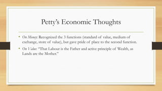 Petty’s Economic Thoughts
• On Money: Recognized the 3 functions (standard of value, medium of
exchange, store of value), but gave pride of place to the second function.
• On Value: “That Labour is the Father and active principle of Wealth, as
Lands are the Mother.”
 