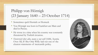 Philipp von Hörnigk
(23 January 1640 – 23 October 1714)
• Sometimes spelt Hornick or Horneck
• Von Hörnigk was born in Frankfurt am Main and
died in Passau.
• He wrote in a time when his country was constantly
threatened by Turkish invasion.
• Oesterreich über alles, wann es nur will (1684, Austria
Over All, If She Only Will): laid out one of the
clearest statements of mercantile policy.
 
