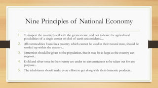 Nine Principles of National Economy
1. To inspect the country's soil with the greatest care, and not to leave the agricultural
possibilities of a single corner or clod of earth unconsidered...
2. All commodities found in a country, which cannot be used in their natural state, should be
worked up within the country...
3. (Attention should be given to the population, that it may be as large as the country can
support...
4. Gold and silver once in the country are under no circumstances to be taken out for any
purpose...
5. The inhabitants should make every effort to get along with their domestic products...
 