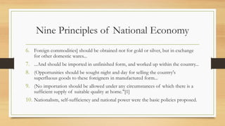 Nine Principles of National Economy
6. Foreign commodities] should be obtained not for gold or silver, but in exchange
for other domestic wares...
7. ...And should be imported in unfinished form, and worked up within the country...
8. (Opportunities should be sought night and day for selling the country's
superfluous goods to these foreigners in manufactured form...
9. (No importation should be allowed under any circumstances of which there is a
sufficient supply of suitable quality at home."[1]
10. Nationalism, self-sufficiency and national power were the basic policies proposed.
 