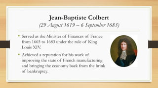 Jean-Baptiste Colbert
(29 August 1619 – 6 September 1683)
• Served as the Minister of Finances of France
from 1665 to 1683 under the rule of King
Louis XIV.
• Achieved a reputation for his work of
improving the state of French manufacturing
and bringing the economy back from the brink
of bankruptcy.
 
