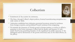 Colbertism
• Enrichment of the country by commerce.
• The State, through Colbert's dirigiste policies, fostered manufacturing enterprises in a
wide variety of fields.
• Authorities established new industries, protected inventors, invited in workmen
from foreign countries, and prohibited French workmen from emigrating.
• To maintain the character of French goods in foreign markets, as well as to afford a
guarantee to the home consumer, Colbert had the quality and measure of each
article fixed by law, punishing breaches of the regulations by public exposure of the
delinquent and by destruction of the goods concerned, and, on the third offense, by
the pillory.
 
