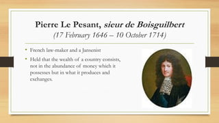 Pierre Le Pesant, sieur de Boisguilbert
(17 February 1646 – 10 October 1714)
• French law-maker and a Jansenist
• Held that the wealth of a country consists,
not in the abundance of money which it
possesses but in what it produces and
exchanges.
 
