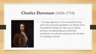 Charles Davenant (1656–1714)
• A strong supporter of the mercantile theory,
and in his economic pamphlets (as distinct from
his political writings) he takes up an eclectic
position, recommending governmental
restrictions on colonial commerce, but freedom
of exchange at home.
 