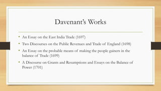Davenant’s Works
• An Essay on the East India Trade (1697)
• Two Discourses on the Public Revenues and Trade of England (1698)
• An Essay on the probable means of making the people gainers in the
balance of Trade (1699)
• A Discourse on Grants and Resumptions and Essays on the Balance of
Power (1701)
 