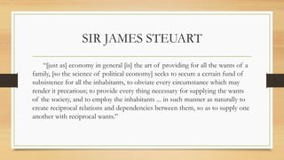SIR JAMES STEUART
“[just as] economy in general [is] the art of providing for all the wants of a
family, [so the science of political economy] seeks to secure a certain fund of
subsistence for all the inhabitants, to obviate every circumstance which may
render it precarious; to provide every thing necessary for supplying the wants
of the society, and to employ the inhabitants ... in such manner as naturally to
create reciprocal relations and dependencies between them, so as to supply one
another with reciprocal wants.”
 