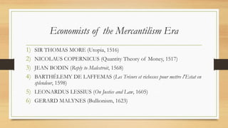 Economists of the Mercantilism Era
1) SIR THOMAS MORE (Utopia, 1516)
2) NICOLAUS COPERNICUS (Quantity Theory of Money, 1517)
3) JEAN BODIN (Reply to Malestroit, 1568)
4) BARTHÉLEMY DE LAFFEMAS (Les Trésors et richesses pour mettre l'Estat en
splendeur, 1598)
5) LEONARDUS LESSIUS (On Justice and Law, 1605)
6) GERARD MALYNES (Bullionism, 1623)
 