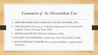 Economists of the Mercantilism Era
7) EDWARD MISSELDEN (CRITIQUE ON BULLIONISM, 1623)
8) THOMAS MUN (Discourse of Trade from England unto the East Indies1621;
England's Treasure by Foreign Trade, 1664)
9) SIR WILLIAM PETTY (Political Arithmetic, 1662)
10)PHILIPP VON HÖRNIGK (Austria Over All, If She Only Will, 1684)
11)JEAN-BAPTISTE COLBERT (Set up national guilds to regulate major
industries)
 