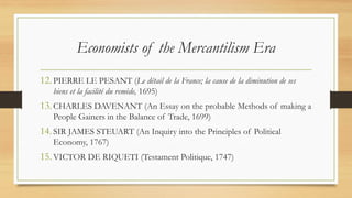 Economists of the Mercantilism Era
12.PIERRE LE PESANT (Le détail de la France; la cause de la diminution de ses
biens et la facilité du remède, 1695)
13.CHARLES DAVENANT (An Essay on the probable Methods of making a
People Gainers in the Balance of Trade, 1699)
14.SIR JAMES STEUART (An Inquiry into the Principles of Political
Economy, 1767)
15.VICTOR DE RIQUETI (Testament Politique, 1747)
 